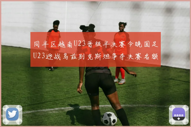 同半区越南U23晋级半决赛今晚国足U23迎战乌兹别克斯坦争夺决赛名额