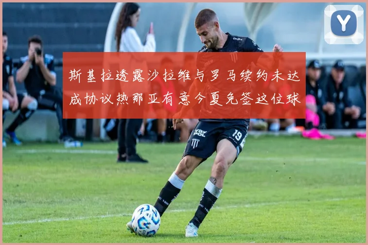 斯基拉透露沙拉维与罗马续约未达成协议热那亚有意今夏免签这位球员