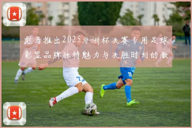 彪马推出2025非洲杯决赛专用足球彰显品牌独特魅力与决胜时刻的激情