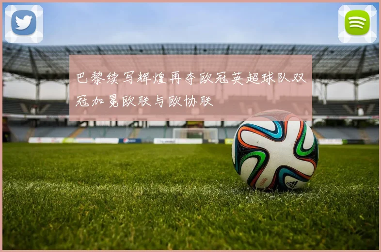 巴黎续写辉煌再夺欧冠英超球队双冠加冕欧联与欧协联