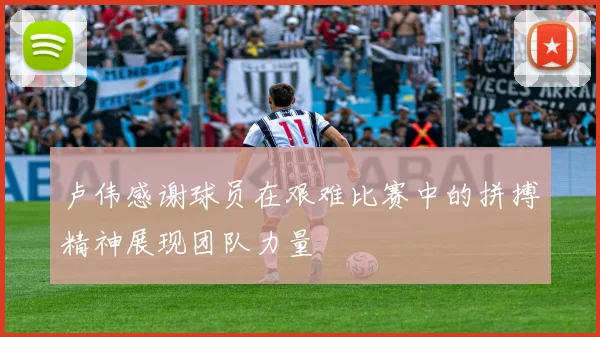 卢伟感谢球员在艰难比赛中的拼搏精神展现团队力量
