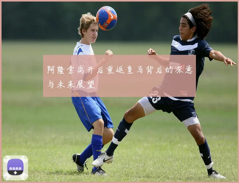 阿隆索离开后重返皇马背后的深意与未来展望