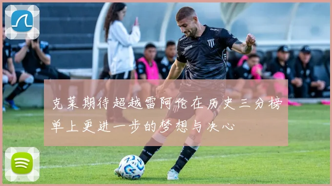 克莱期待超越雷阿伦在历史三分榜单上更进一步的梦想与决心