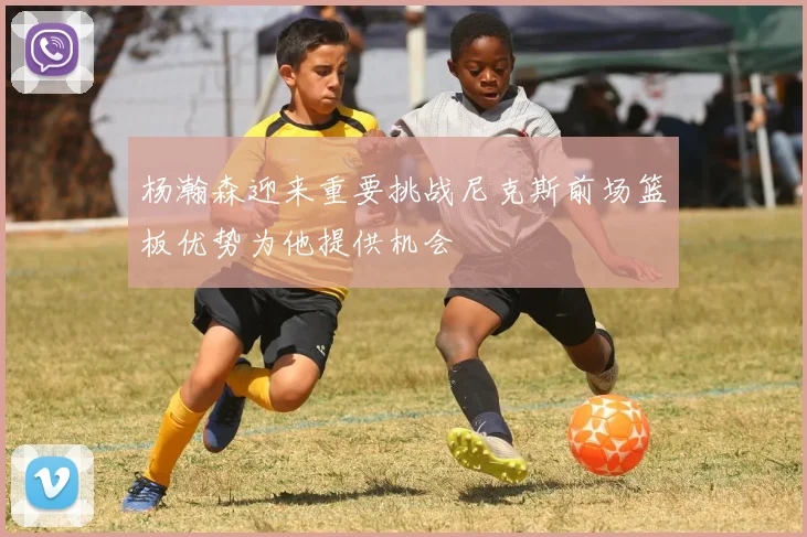 杨瀚森迎来重要挑战尼克斯前场篮板优势为他提供机会