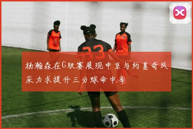 杨瀚森在G联赛展现申京与约基奇风采力求提升三分球命中率