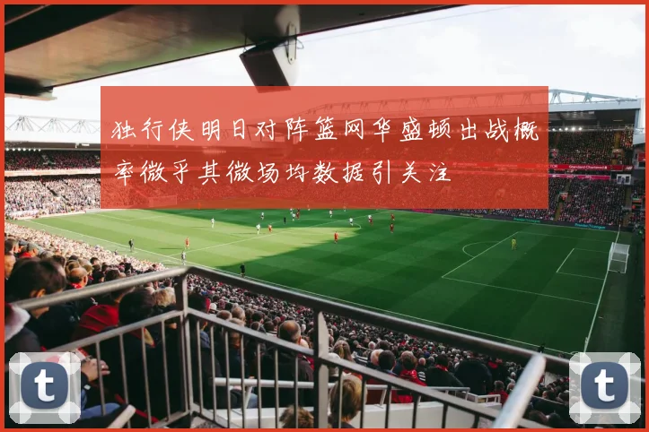 独行侠明日对阵篮网华盛顿出战概率微乎其微场均数据引关注