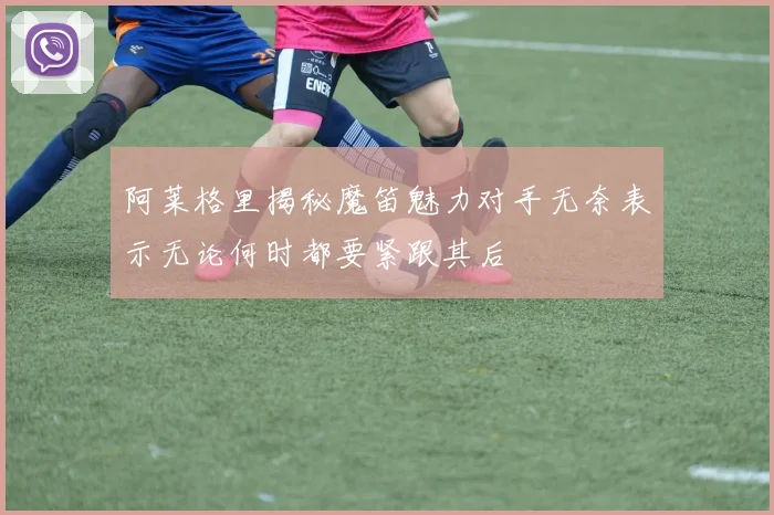 阿莱格里揭秘魔笛魅力对手无奈表示无论何时都要紧跟其后