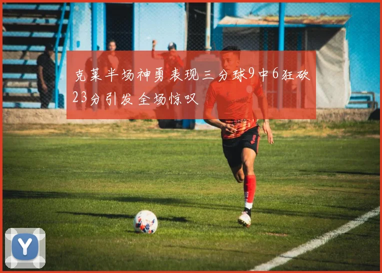 克莱半场神勇表现三分球9中6狂砍23分引发全场惊叹