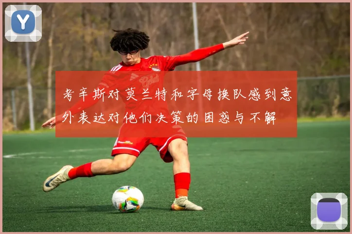 考辛斯对莫兰特和字母换队感到意外表达对他们决策的困惑与不解