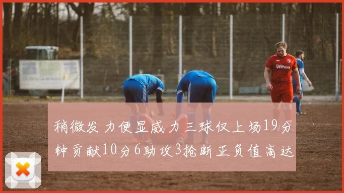 稍微发力便显威力三球仅上场19分钟贡献10分6助攻3抢断正负值高达22