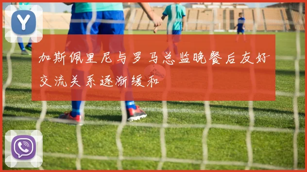 加斯佩里尼与罗马总监晚餐后友好交流关系逐渐缓和