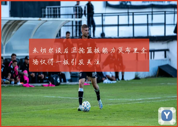 米切尔谈后卫抢篮板能力莫布里全场仅得一板引发关注