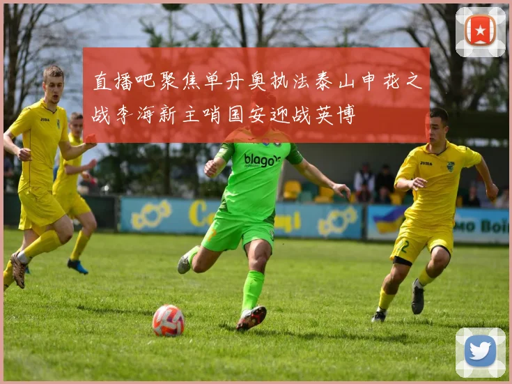 直播吧聚焦单丹奥执法泰山申花之战李海新主哨国安迎战英博