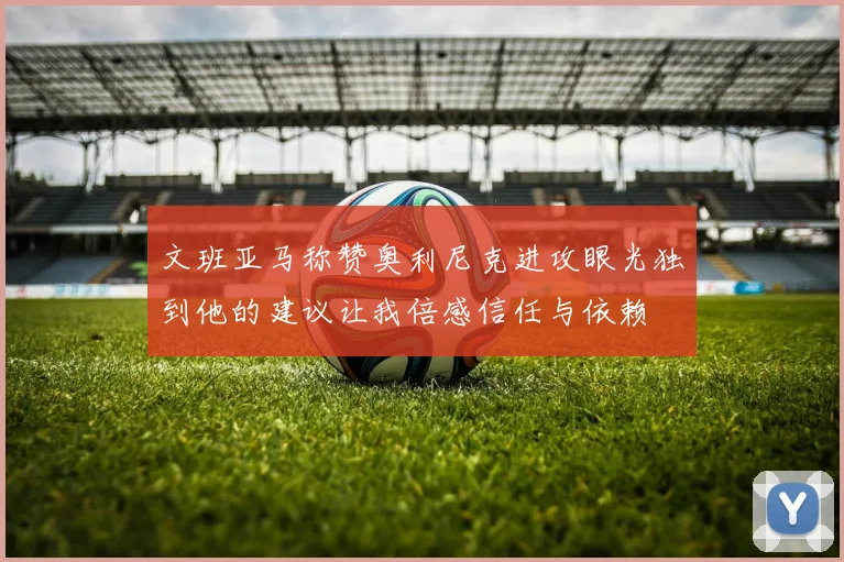 文班亚马称赞奥利尼克进攻眼光独到他的建议让我倍感信任与依赖