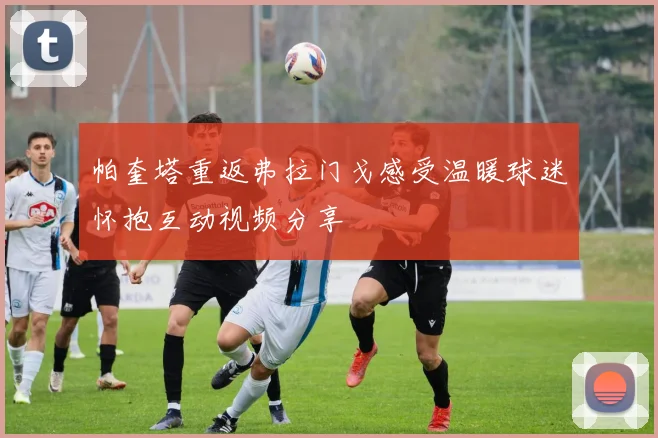 帕奎塔重返弗拉门戈感受温暖球迷怀抱互动视频分享